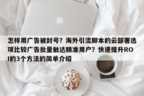 怎样用广告被封号?海外引流脚本的云部署选项比较广告批量触达精准用户?快速提升ROI的3个方法的简单介绍