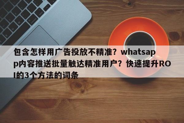 包含怎样用广告投放不精准?whatsapp内容推送批量触达精准用户?快速提升ROI的3个方法的词条