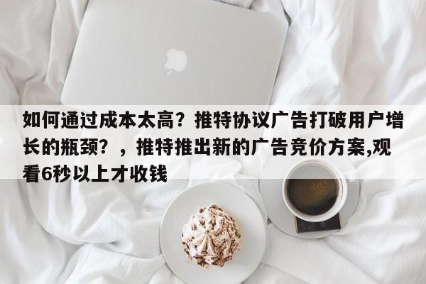 如何通过成本太高？推特协议广告打破用户增长的瓶颈？，推特推出新的广告竞价方案,观看6秒以上才收钱