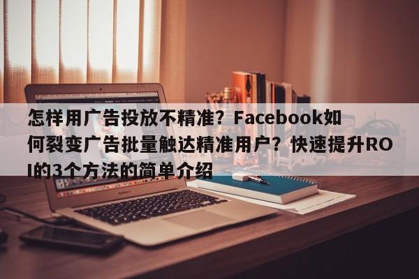怎样用广告投放不精准?Facebook如何裂变广告批量触达精准用户?快速提升ROI的3个方法的简单介绍
