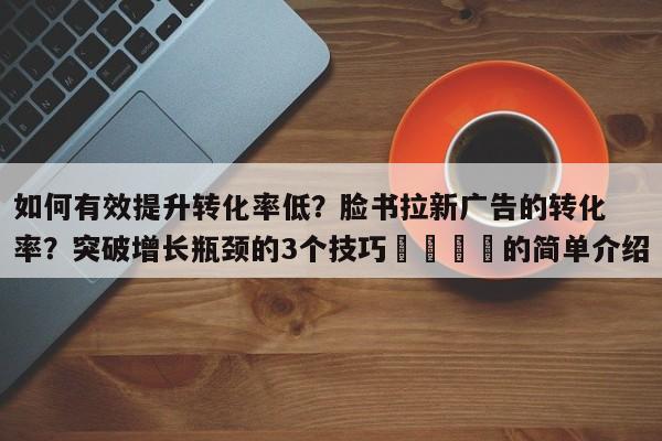 如何有效提升转化率低?脸书拉新广告的转化率?突破增长瓶颈的3个技巧📈的简单介绍