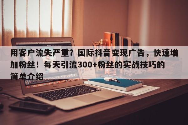 用客户流失严重?国际抖音变现广告,快速增加粉丝!每天引流300+粉丝的实战技巧的简单介绍