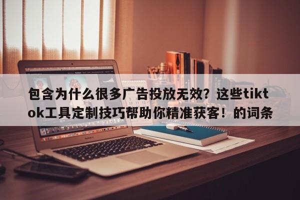 包含为什么很多广告投放无效？这些tiktok工具定制技巧帮助你精准获客！的词条