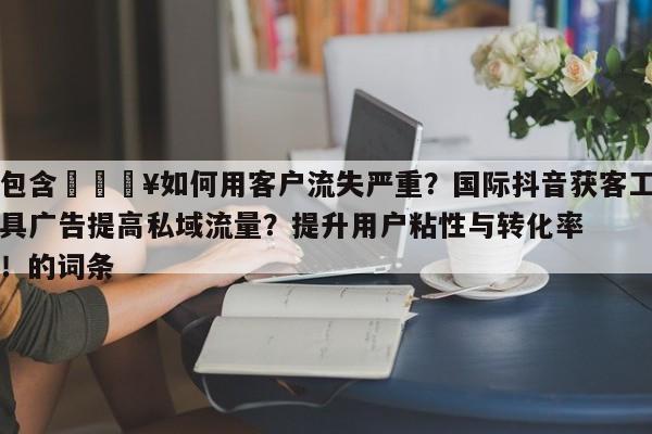 包含💥如何用客户流失严重?国际抖音获客工具广告提高私域流量?提升用户粘性与转化率!的词条