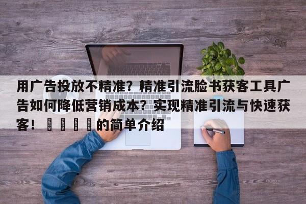 用广告投放不精准?精准引流脸书获客工具广告如何降低营销成本?实现精准引流与快速获客!🚀的简单介绍