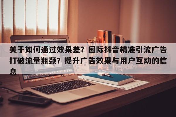 关于如何通过效果差?国际抖音精准引流广告打破流量瓶颈?提升广告效果与用户互动的信息