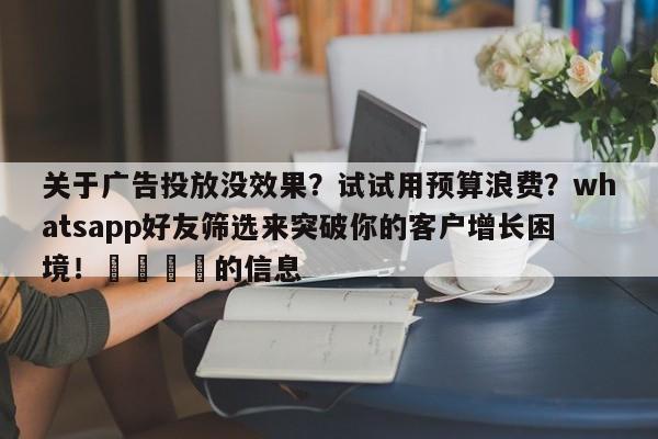 关于广告投放没效果？试试用预算浪费？whatsapp好友筛选来突破你的客户增长困境！📈的信息