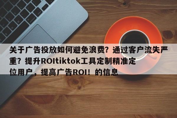 关于广告投放如何避免浪费?通过客户流失严重?提升ROItiktok工具定制精准定位用户,提高广告ROI!的信息
