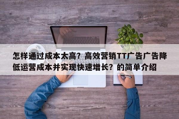 怎样通过成本太高？高效营销TT广告广告降低运营成本并实现快速增长？的简单介绍