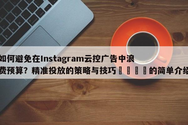 如何避免在Instagram云控广告中浪费预算？精准投放的策略与技巧💡的简单介绍