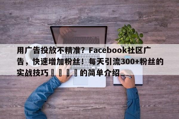 用广告投放不精准？Facebook社区广告，快速增加粉丝！每天引流300+粉丝的实战技巧🚀的简单介绍