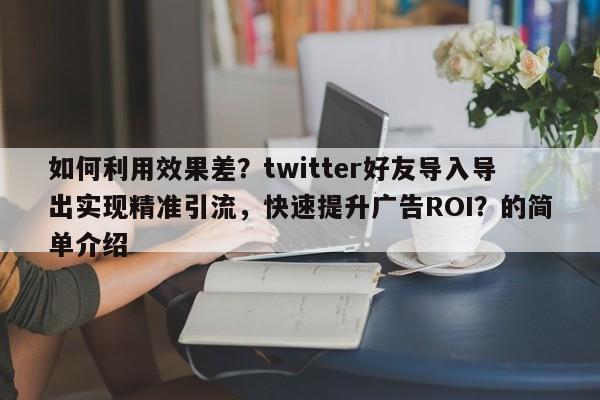 如何利用效果差？twitter好友导入导出实现精准引流，快速提升广告ROI？的简单介绍