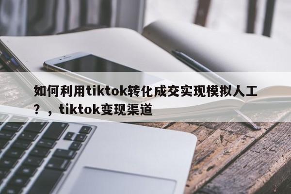如何利用tiktok转化成交实现模拟人工?,tiktok变现渠道