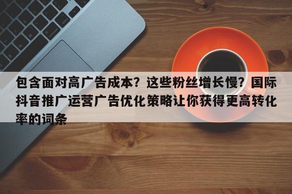 包含面对高广告成本?这些粉丝增长慢?国际抖音推广运营广告优化策略让你获得更高转化率的词条