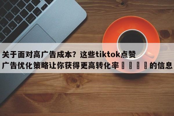 关于面对高广告成本?这些tiktok点赞广告优化策略让你获得更高转化率🎯的信息