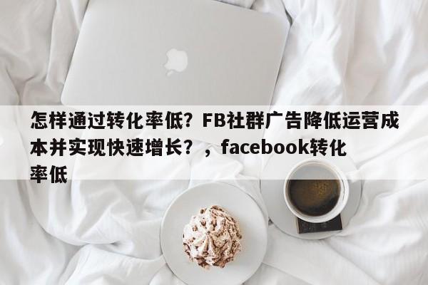 怎样通过转化率低？FB社群广告降低运营成本并实现快速增长？，facebook转化率低