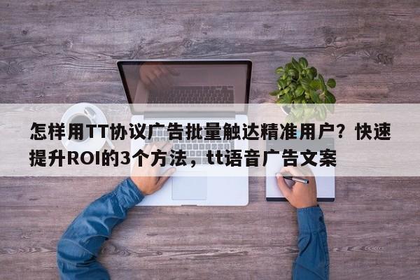 怎样用TT协议广告批量触达精准用户?快速提升ROI的3个方法,tt语音广告文案