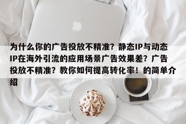 为什么你的广告投放不精准？静态IP与动态IP在海外引流的应用场景广告效果差？广告投放不精准？教你如何提高转化率！的简单介绍