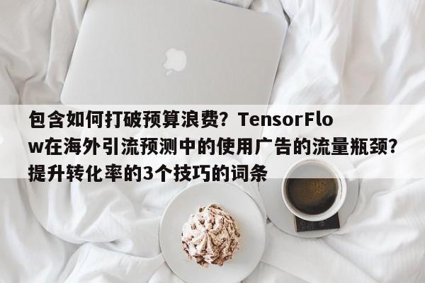 包含如何打破预算浪费？TensorFlow在海外引流预测中的使用广告的流量瓶颈？提升转化率的3个技巧的词条