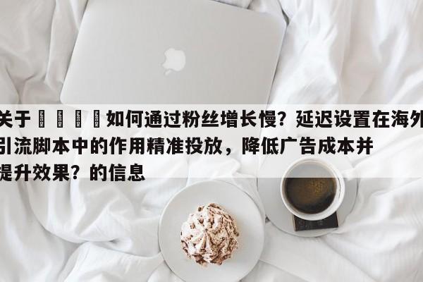 关于📣如何通过粉丝增长慢？延迟设置在海外引流脚本中的作用精准投放，降低广告成本并提升效果？的信息