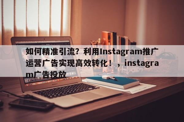 如何精准引流?利用Instagram推广运营广告实现高效转化!,instagram广告投放