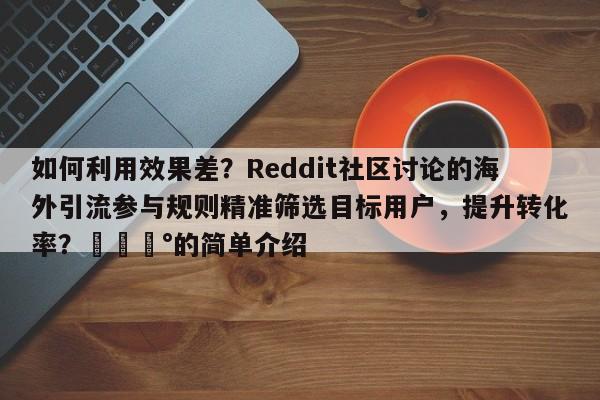 如何利用效果差？Reddit社区讨论的海外引流参与规则精准筛选目标用户，提升转化率？💰的简单介绍