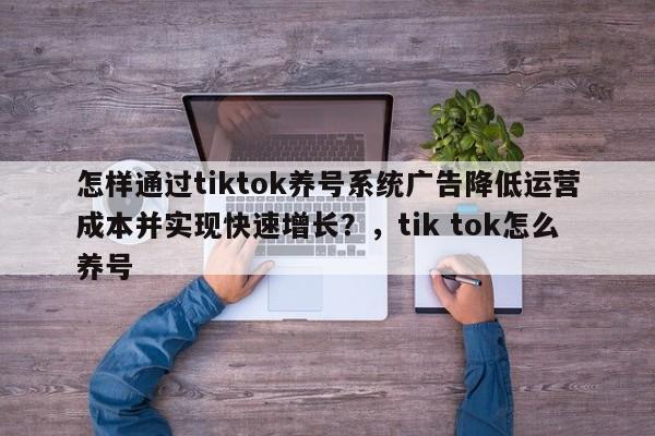 怎样通过tiktok养号系统广告降低运营成本并实现快速增长?,tik tok怎么养号