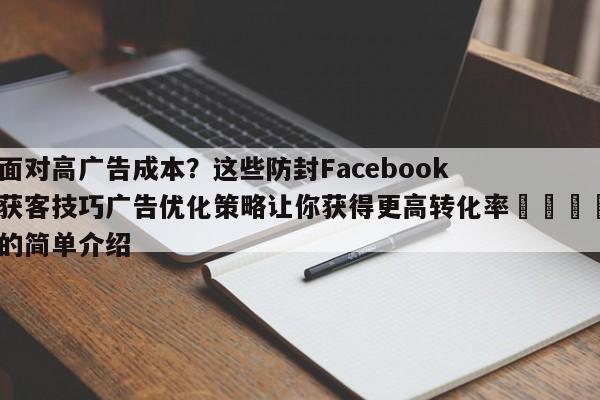 面对高广告成本？这些防封Facebook获客技巧广告优化策略让你获得更高转化率📌的简单介绍