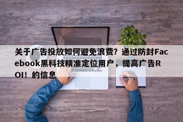 关于广告投放如何避免浪费?通过防封Facebook黑科技精准定位用户,提高广告ROI!的信息