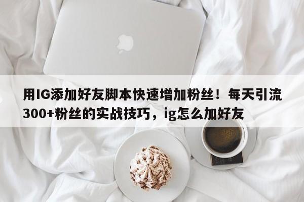 用IG添加好友脚本快速增加粉丝!每天引流300+粉丝的实战技巧,ig怎么加好友