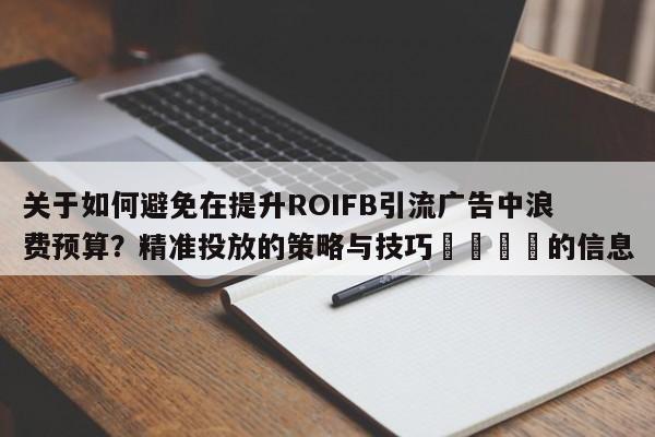 关于如何避免在提升ROIFB引流广告中浪费预算?精准投放的策略与技巧🎯的信息