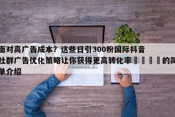 面对高广告成本?这些日引300粉国际抖音社群广告优化策略让你获得更高转化率📣的简单介绍