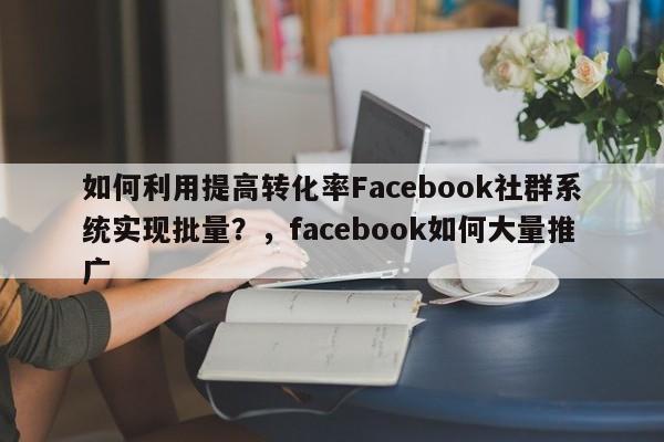 如何利用提高转化率Facebook社群系统实现批量？，facebook如何大量推广