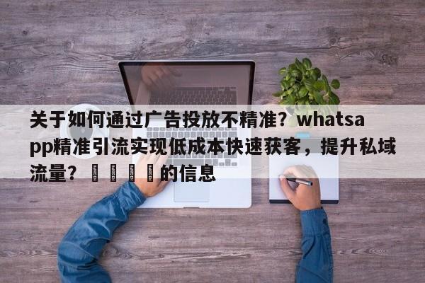 关于如何通过广告投放不精准？whatsapp精准引流实现低成本快速获客，提升私域流量？📣的信息