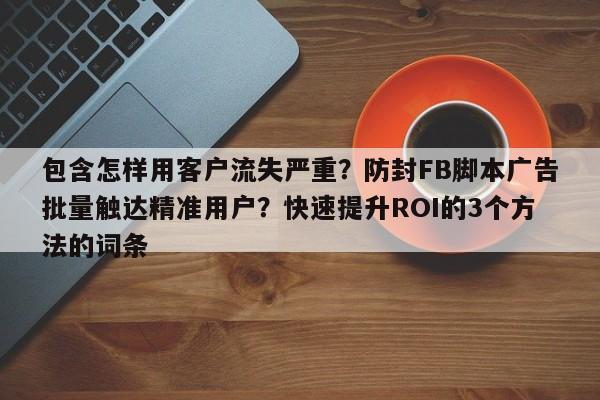 包含怎样用客户流失严重？防封FB脚本广告批量触达精准用户？快速提升ROI的3个方法的词条