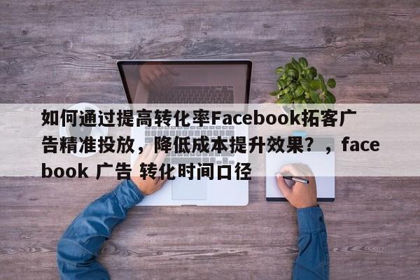 如何通过提高转化率Facebook拓客广告精准投放，降低成本提升效果？，facebook 广告 转化时间口径