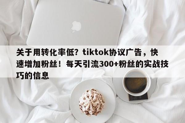 关于用转化率低？tiktok协议广告，快速增加粉丝！每天引流300+粉丝的实战技巧的信息