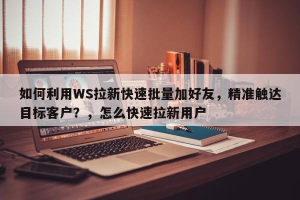 如何利用WS拉新快速批量加好友，精准触达目标客户？，怎么快速拉新用户