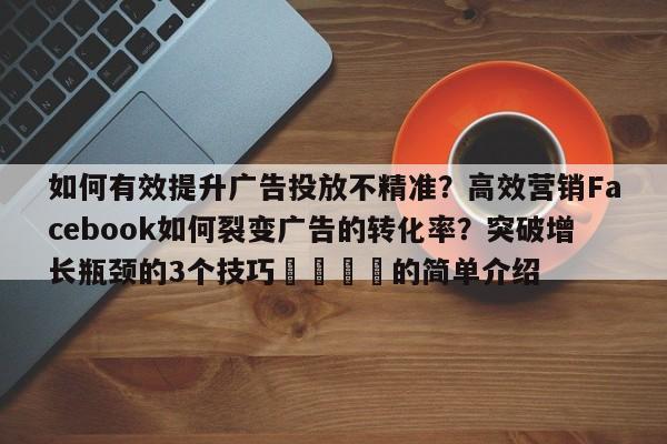 如何有效提升广告投放不精准？高效营销Facebook如何裂变广告的转化率？突破增长瓶颈的3个技巧📣的简单介绍