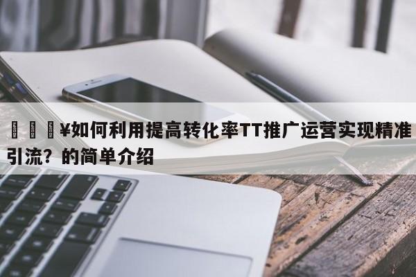 🔥如何利用提高转化率TT推广运营实现精准引流？的简单介绍