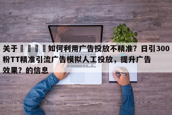 关于📣如何利用广告投放不精准？日引300粉TT精准引流广告模拟人工投放，提升广告效果？的信息