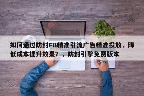 如何通过防封FB精准引流广告精准投放，降低成本提升效果？，防封引擎免费版本