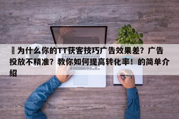 ⚡为什么你的TT获客技巧广告效果差？广告投放不精准？教你如何提高转化率！的简单介绍