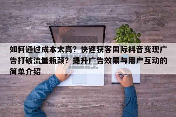 如何通过成本太高？快速获客国际抖音变现广告打破流量瓶颈？提升广告效果与用户互动的简单介绍