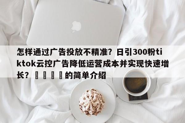 怎样通过广告投放不精准?日引300粉tiktok云控广告降低运营成本并实现快速增长?📈的简单介绍