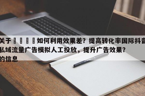 关于🚀如何利用效果差？提高转化率国际抖音私域流量广告模拟人工投放，提升广告效果？的信息