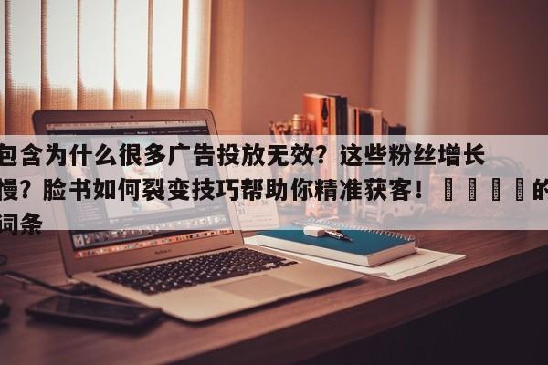 包含为什么很多广告投放无效？这些粉丝增长慢？脸书如何裂变技巧帮助你精准获客！📌的词条