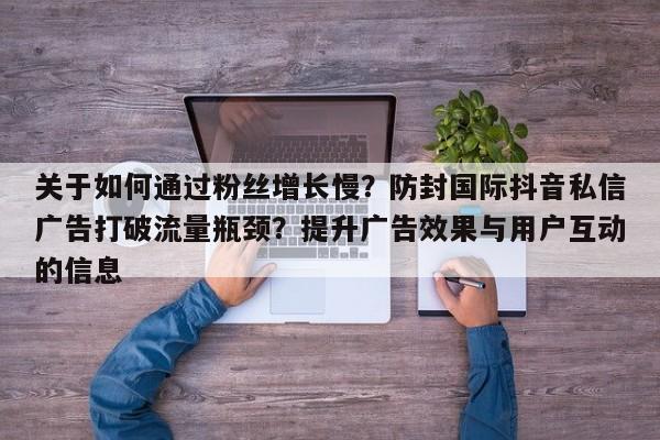 关于如何通过粉丝增长慢?防封国际抖音私信广告打破流量瓶颈?提升广告效果与用户互动的信息
