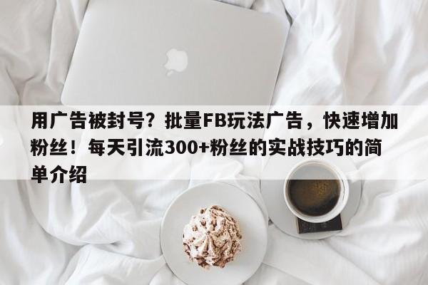 用广告被封号?批量FB玩法广告,快速增加粉丝!每天引流300+粉丝的实战技巧的简单介绍
