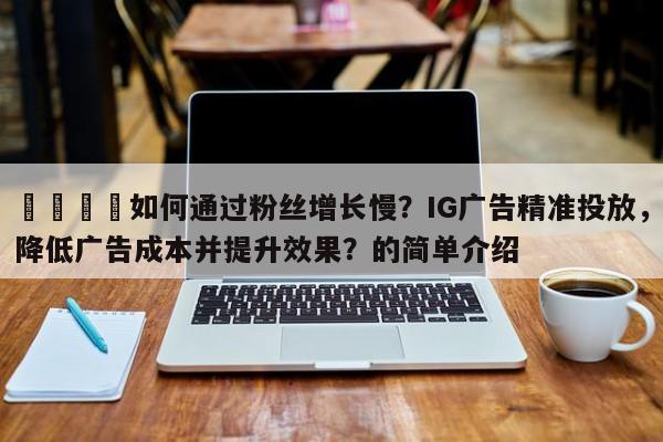🚀如何通过粉丝增长慢?IG广告精准投放,降低广告成本并提升效果?的简单介绍